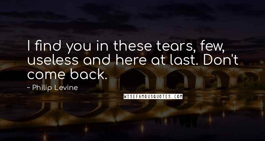 Philip Levine Quotes: I find you in these tears, few, useless and here at last. Don't come back.