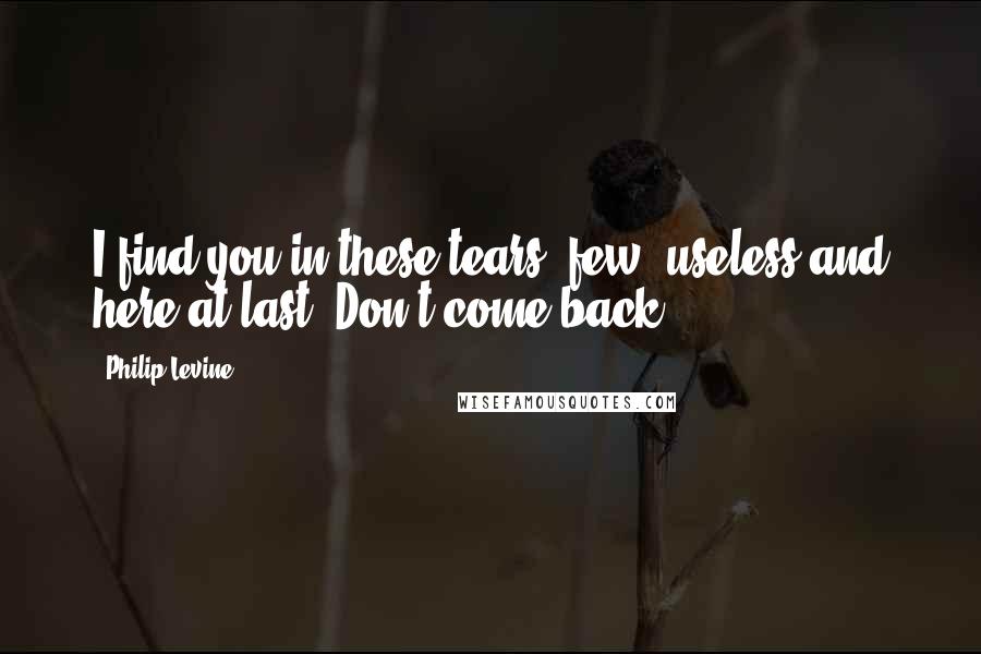Philip Levine Quotes: I find you in these tears, few, useless and here at last. Don't come back.