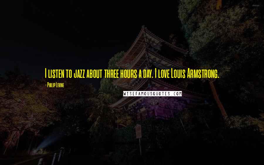 Philip Levine Quotes: I listen to jazz about three hours a day. I love Louis Armstrong.