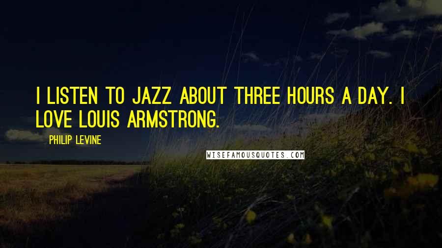 Philip Levine Quotes: I listen to jazz about three hours a day. I love Louis Armstrong.