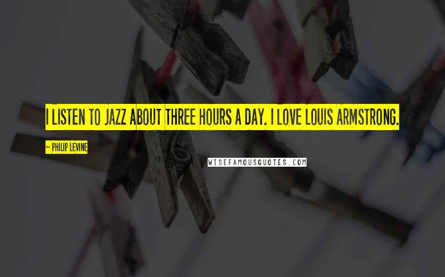 Philip Levine Quotes: I listen to jazz about three hours a day. I love Louis Armstrong.