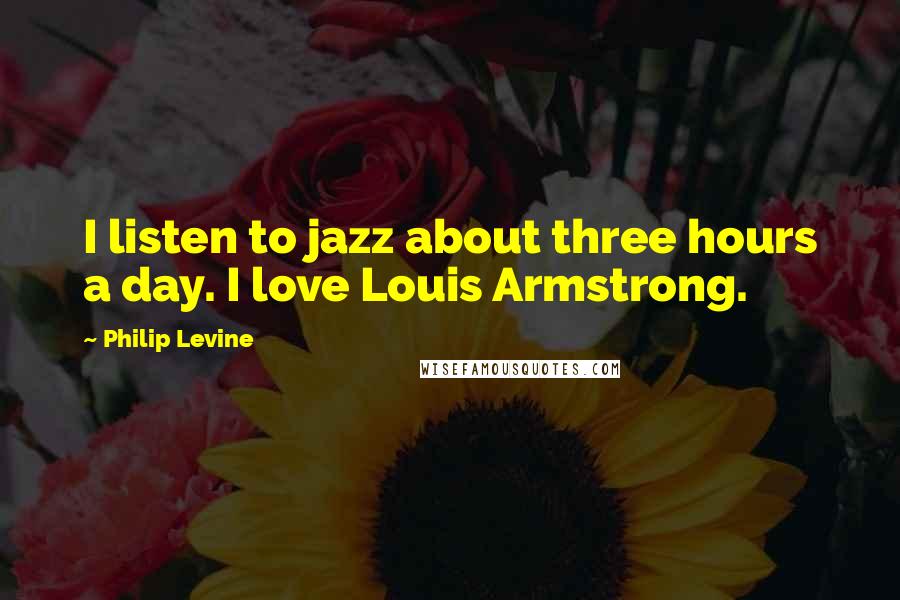 Philip Levine Quotes: I listen to jazz about three hours a day. I love Louis Armstrong.