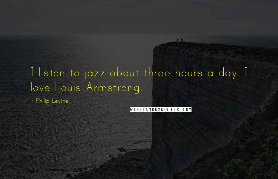 Philip Levine Quotes: I listen to jazz about three hours a day. I love Louis Armstrong.