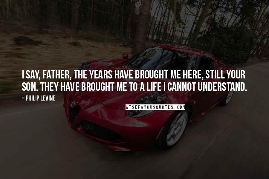 Philip Levine Quotes: I say, Father, the years have brought me here, still your son, they have brought me to a life I cannot understand.