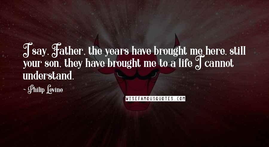 Philip Levine Quotes: I say, Father, the years have brought me here, still your son, they have brought me to a life I cannot understand.