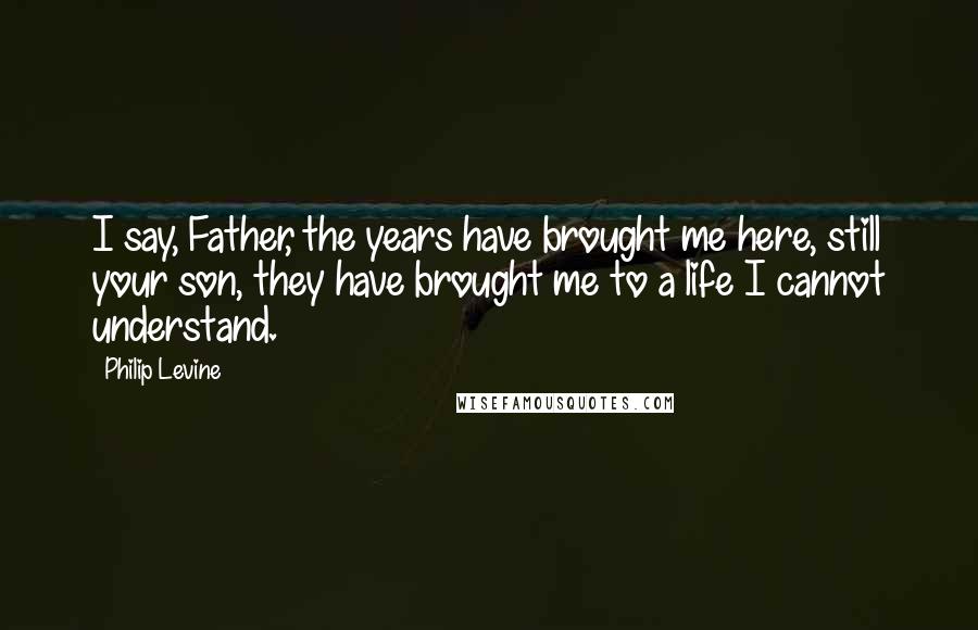 Philip Levine Quotes: I say, Father, the years have brought me here, still your son, they have brought me to a life I cannot understand.