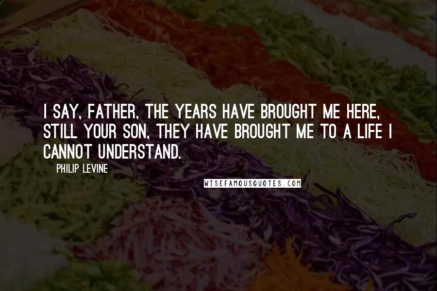 Philip Levine Quotes: I say, Father, the years have brought me here, still your son, they have brought me to a life I cannot understand.