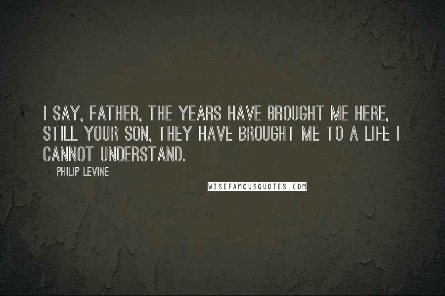 Philip Levine Quotes: I say, Father, the years have brought me here, still your son, they have brought me to a life I cannot understand.