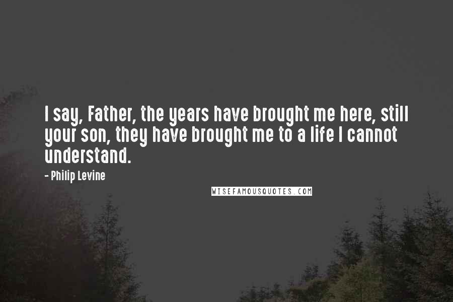 Philip Levine Quotes: I say, Father, the years have brought me here, still your son, they have brought me to a life I cannot understand.