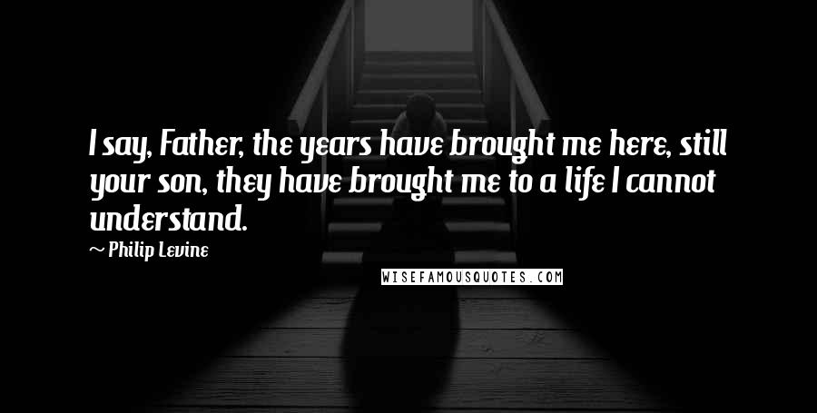 Philip Levine Quotes: I say, Father, the years have brought me here, still your son, they have brought me to a life I cannot understand.