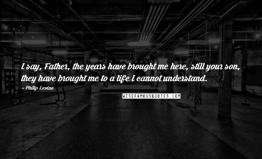 Philip Levine Quotes: I say, Father, the years have brought me here, still your son, they have brought me to a life I cannot understand.