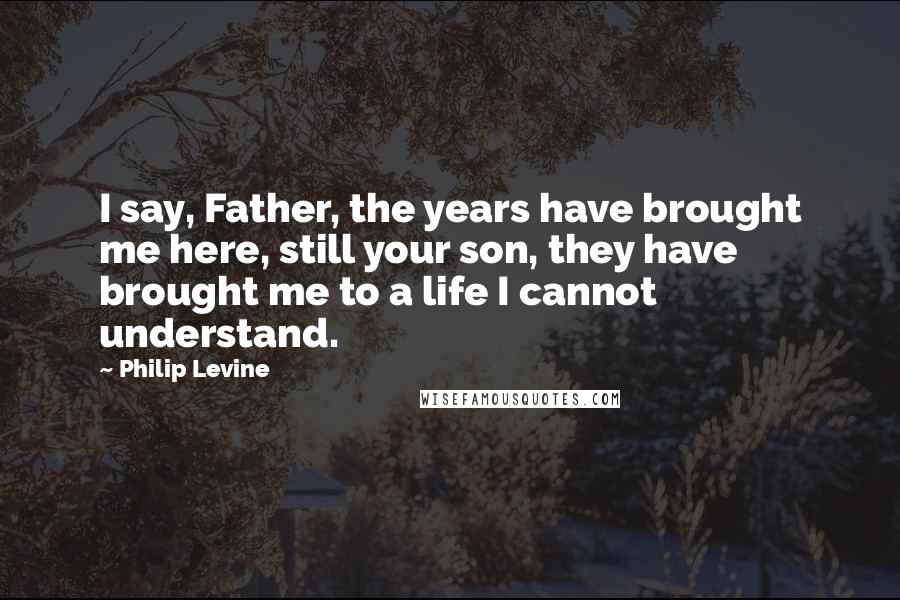 Philip Levine Quotes: I say, Father, the years have brought me here, still your son, they have brought me to a life I cannot understand.