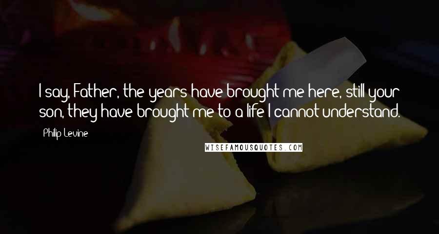 Philip Levine Quotes: I say, Father, the years have brought me here, still your son, they have brought me to a life I cannot understand.