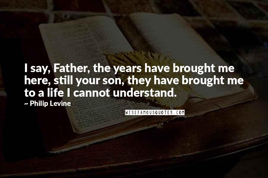 Philip Levine Quotes: I say, Father, the years have brought me here, still your son, they have brought me to a life I cannot understand.