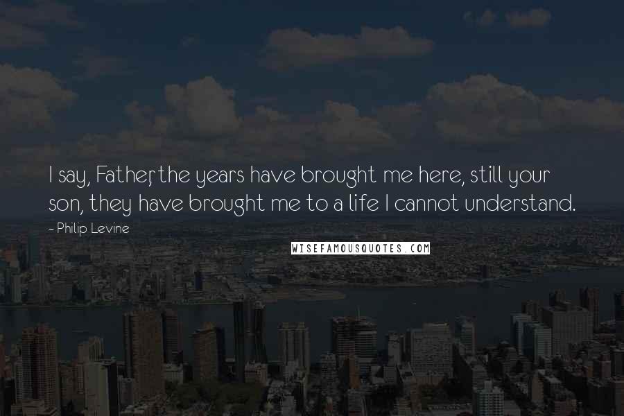 Philip Levine Quotes: I say, Father, the years have brought me here, still your son, they have brought me to a life I cannot understand.