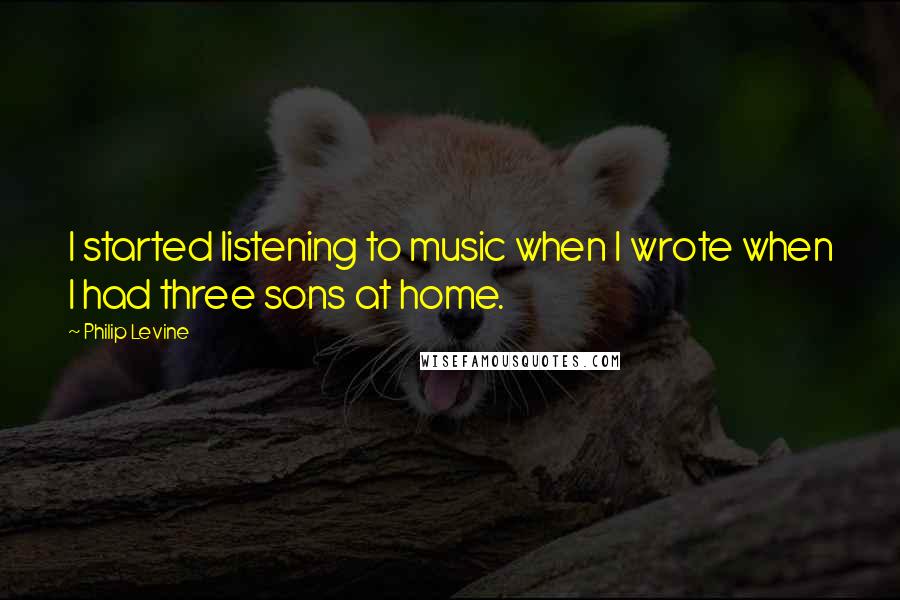 Philip Levine Quotes: I started listening to music when I wrote when I had three sons at home.