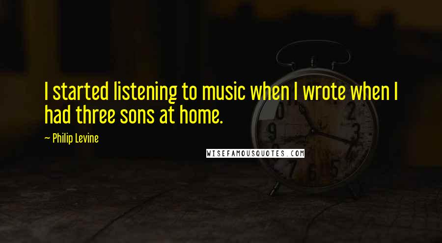Philip Levine Quotes: I started listening to music when I wrote when I had three sons at home.