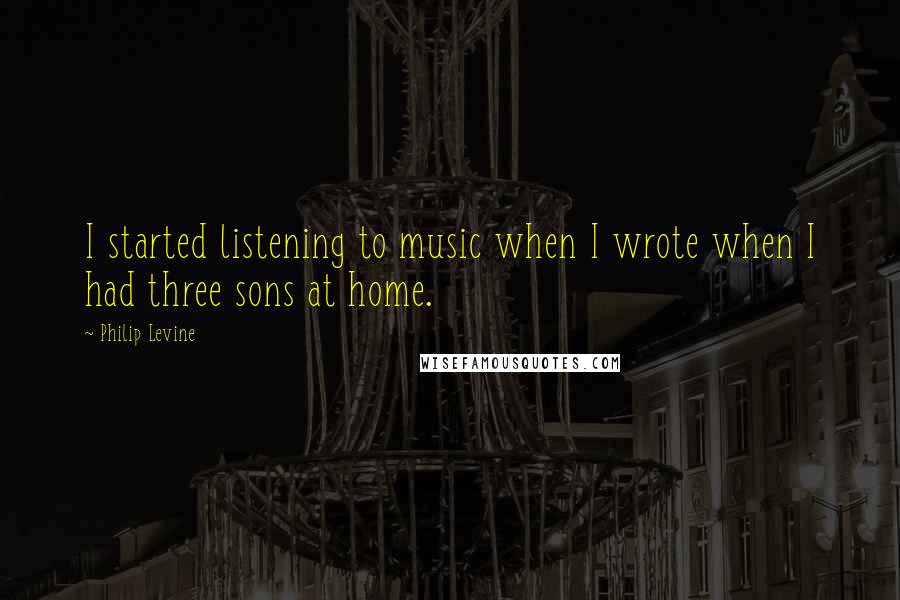 Philip Levine Quotes: I started listening to music when I wrote when I had three sons at home.