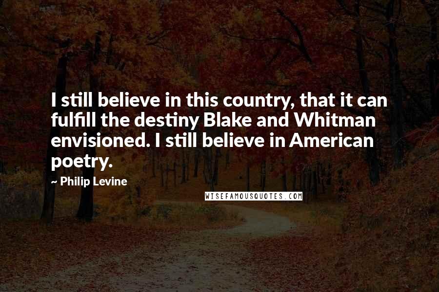 Philip Levine Quotes: I still believe in this country, that it can fulfill the destiny Blake and Whitman envisioned. I still believe in American poetry.