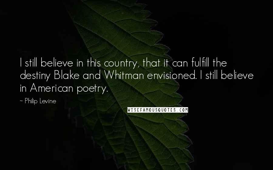 Philip Levine Quotes: I still believe in this country, that it can fulfill the destiny Blake and Whitman envisioned. I still believe in American poetry.
