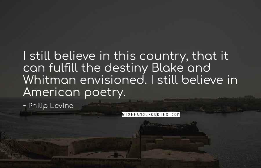 Philip Levine Quotes: I still believe in this country, that it can fulfill the destiny Blake and Whitman envisioned. I still believe in American poetry.