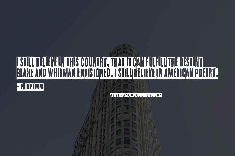 Philip Levine Quotes: I still believe in this country, that it can fulfill the destiny Blake and Whitman envisioned. I still believe in American poetry.