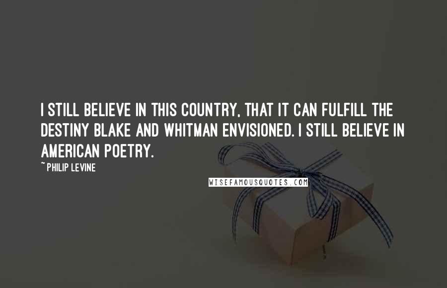 Philip Levine Quotes: I still believe in this country, that it can fulfill the destiny Blake and Whitman envisioned. I still believe in American poetry.