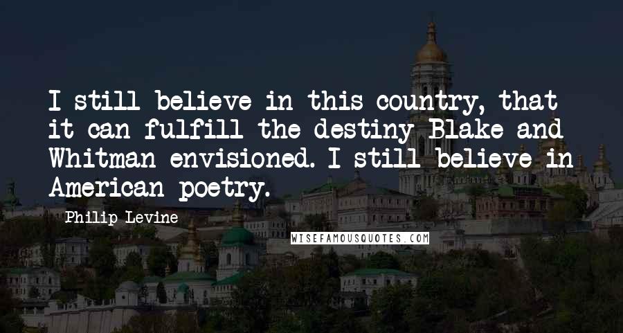 Philip Levine Quotes: I still believe in this country, that it can fulfill the destiny Blake and Whitman envisioned. I still believe in American poetry.
