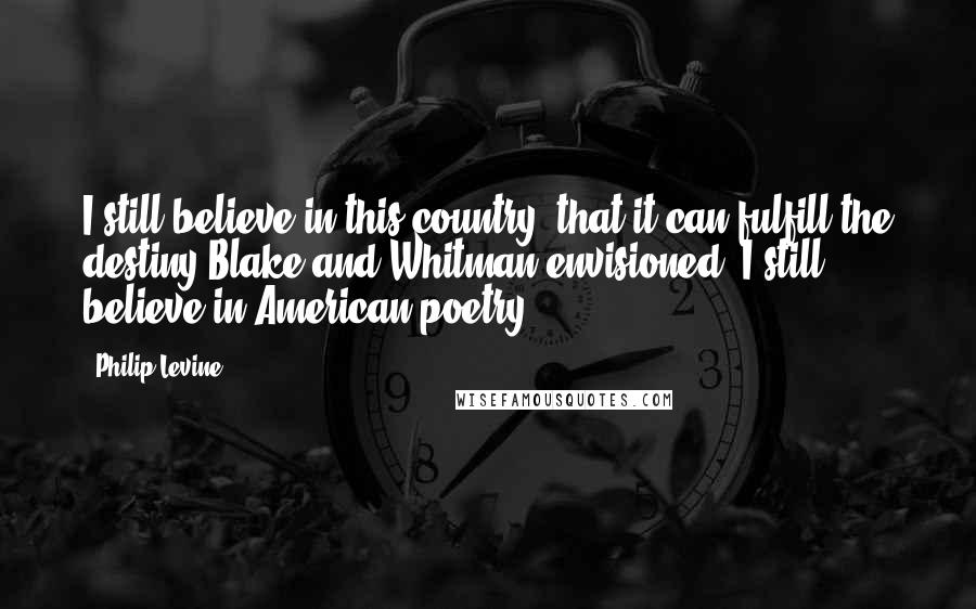 Philip Levine Quotes: I still believe in this country, that it can fulfill the destiny Blake and Whitman envisioned. I still believe in American poetry.