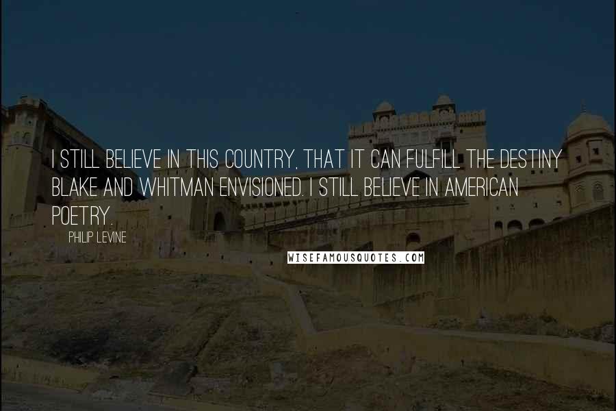 Philip Levine Quotes: I still believe in this country, that it can fulfill the destiny Blake and Whitman envisioned. I still believe in American poetry.
