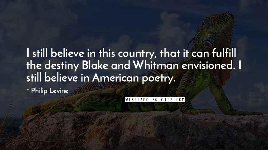 Philip Levine Quotes: I still believe in this country, that it can fulfill the destiny Blake and Whitman envisioned. I still believe in American poetry.