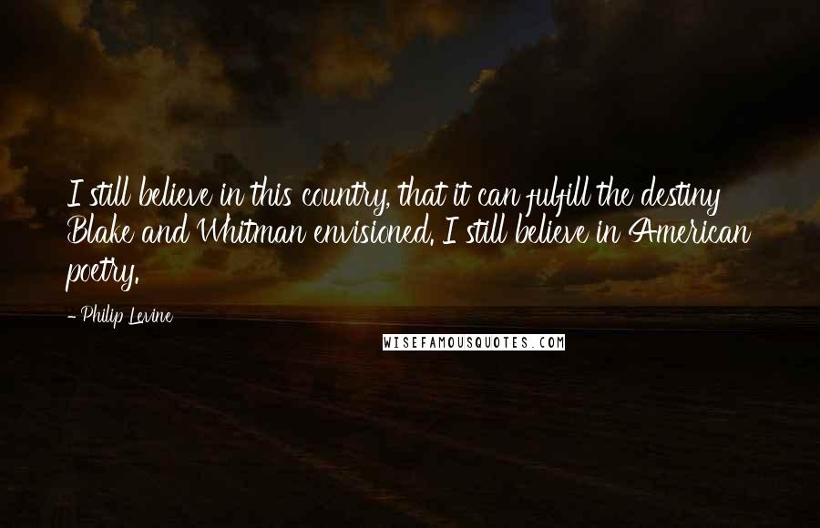 Philip Levine Quotes: I still believe in this country, that it can fulfill the destiny Blake and Whitman envisioned. I still believe in American poetry.