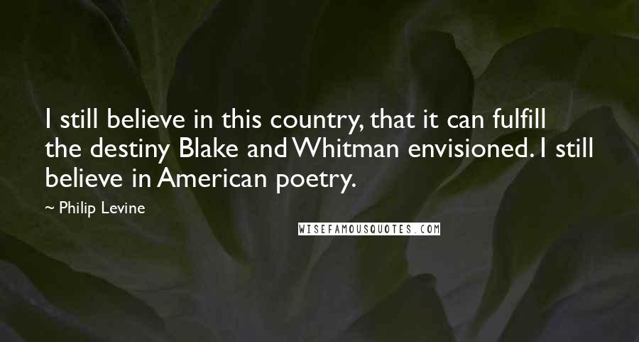 Philip Levine Quotes: I still believe in this country, that it can fulfill the destiny Blake and Whitman envisioned. I still believe in American poetry.