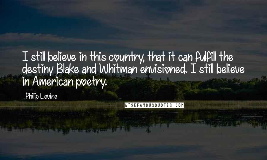 Philip Levine Quotes: I still believe in this country, that it can fulfill the destiny Blake and Whitman envisioned. I still believe in American poetry.