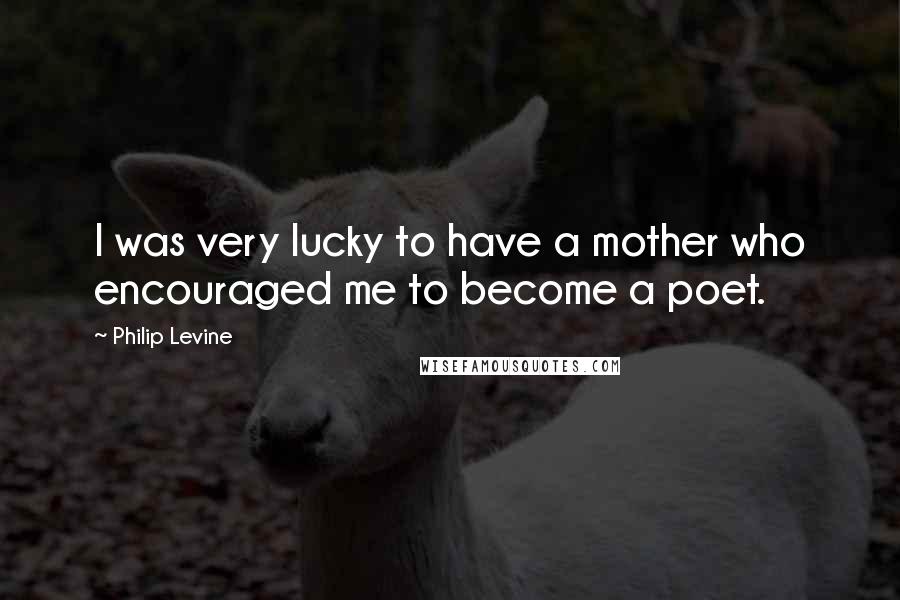 Philip Levine Quotes: I was very lucky to have a mother who encouraged me to become a poet.