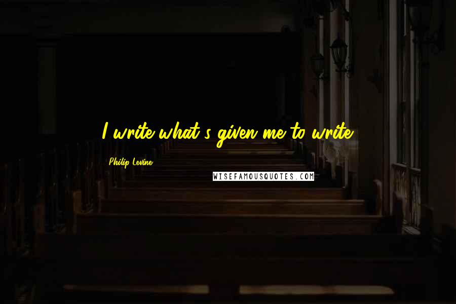 Philip Levine Quotes: I write what's given me to write.