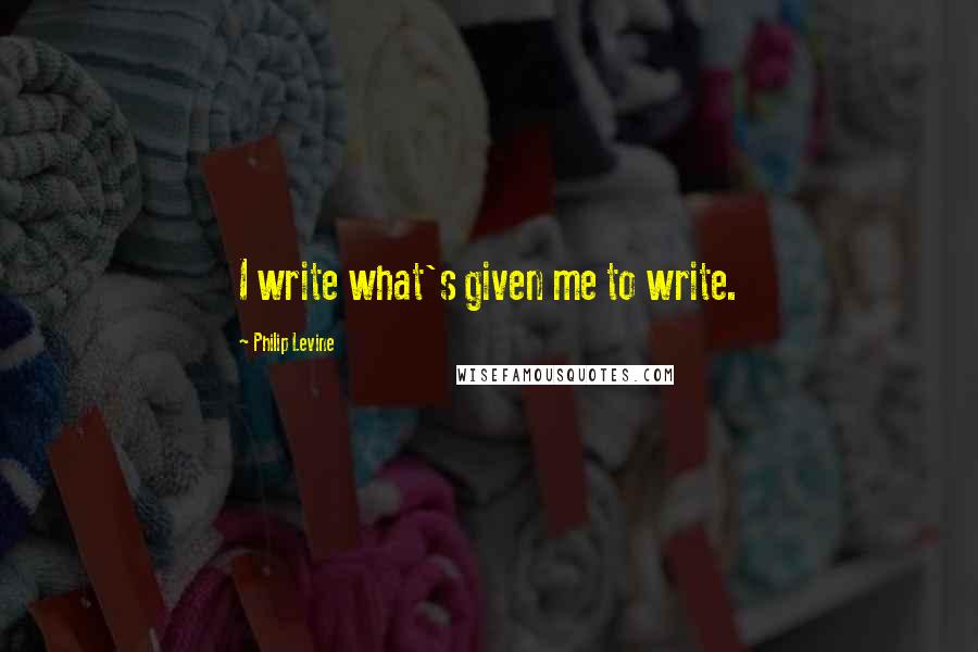 Philip Levine Quotes: I write what's given me to write.