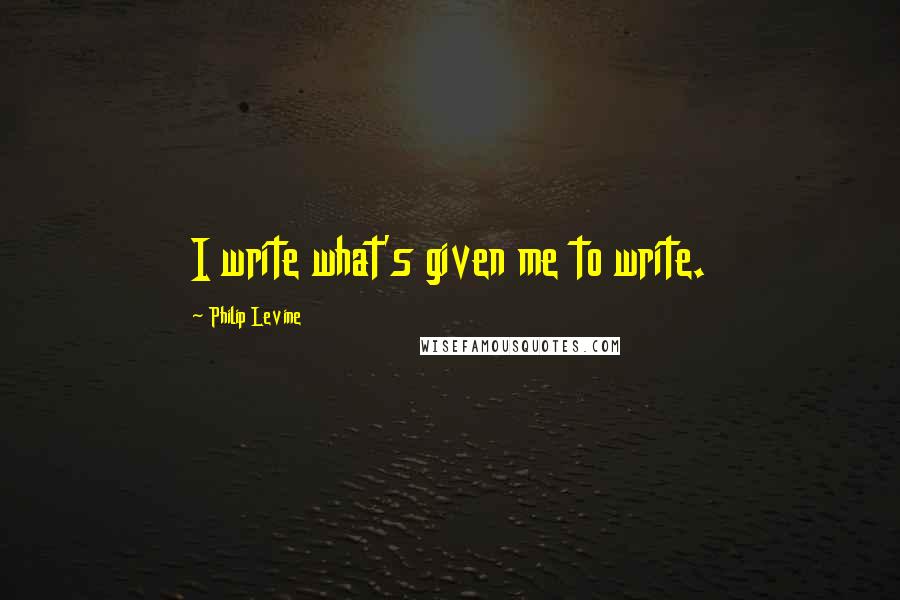 Philip Levine Quotes: I write what's given me to write.