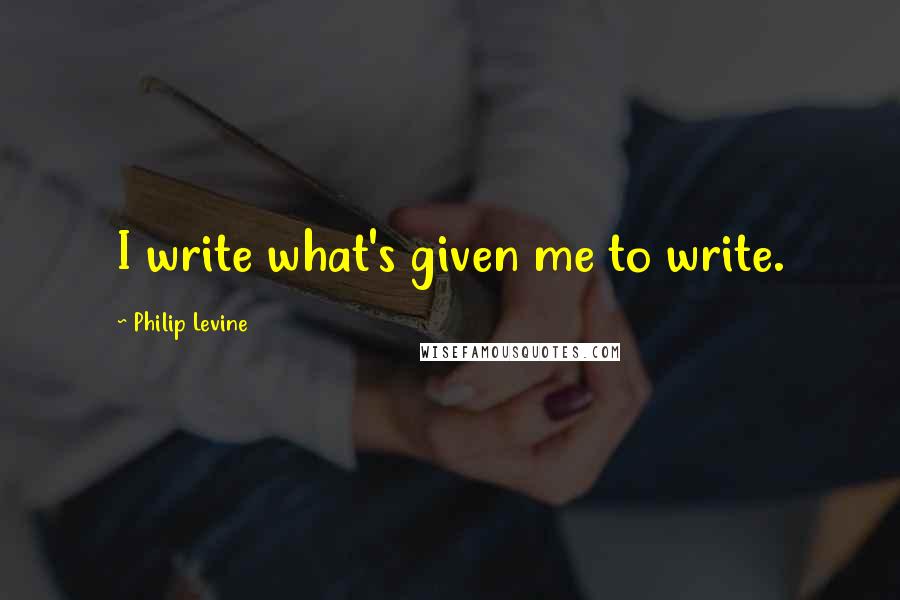 Philip Levine Quotes: I write what's given me to write.