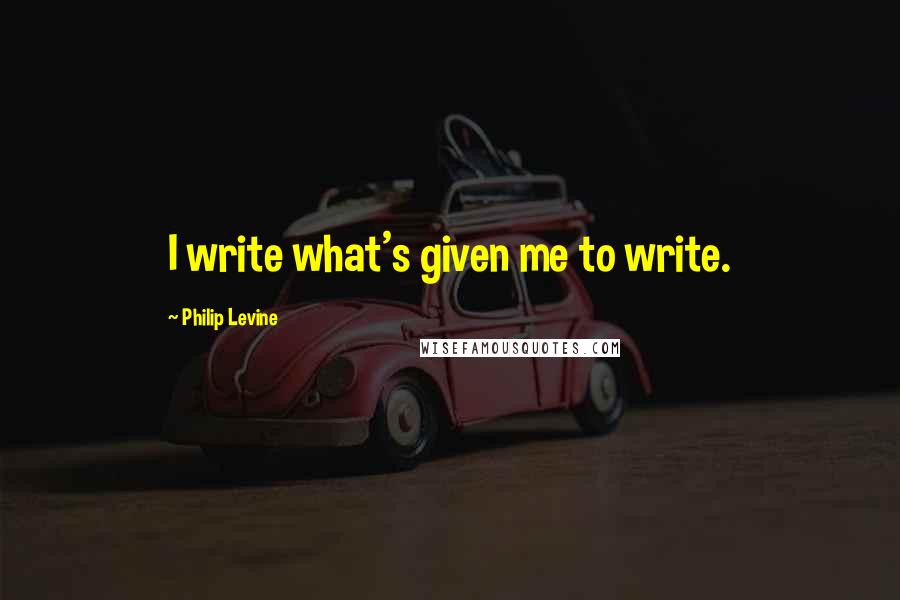 Philip Levine Quotes: I write what's given me to write.