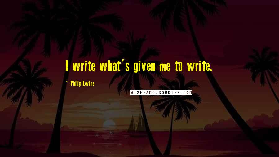 Philip Levine Quotes: I write what's given me to write.