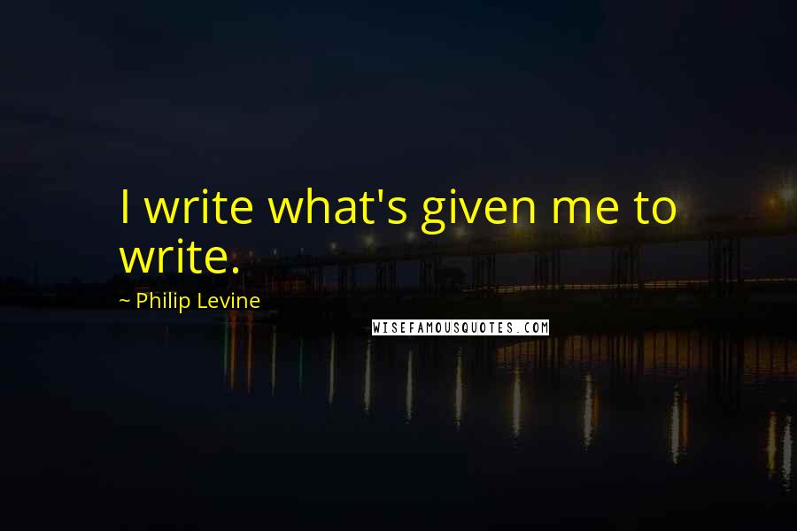 Philip Levine Quotes: I write what's given me to write.