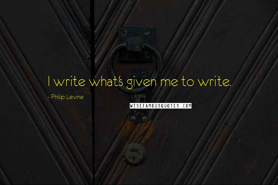 Philip Levine Quotes: I write what's given me to write.