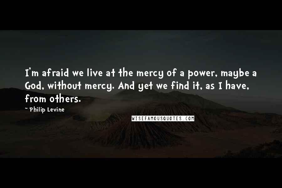 Philip Levine Quotes: I'm afraid we live at the mercy of a power, maybe a God, without mercy. And yet we find it, as I have, from others.