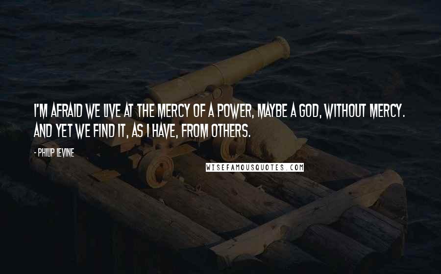 Philip Levine Quotes: I'm afraid we live at the mercy of a power, maybe a God, without mercy. And yet we find it, as I have, from others.