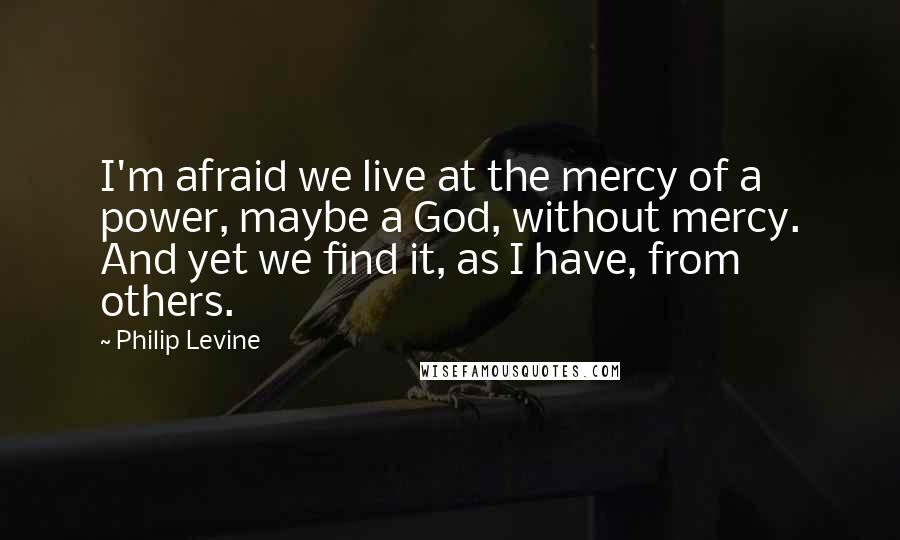 Philip Levine Quotes: I'm afraid we live at the mercy of a power, maybe a God, without mercy. And yet we find it, as I have, from others.