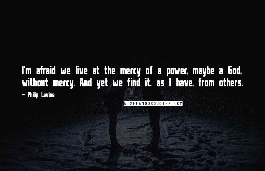 Philip Levine Quotes: I'm afraid we live at the mercy of a power, maybe a God, without mercy. And yet we find it, as I have, from others.