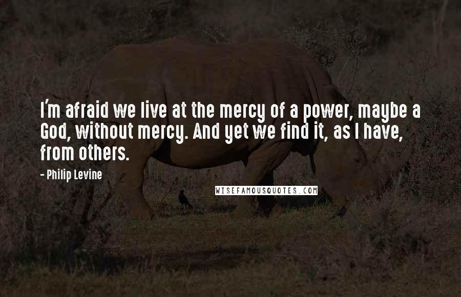 Philip Levine Quotes: I'm afraid we live at the mercy of a power, maybe a God, without mercy. And yet we find it, as I have, from others.