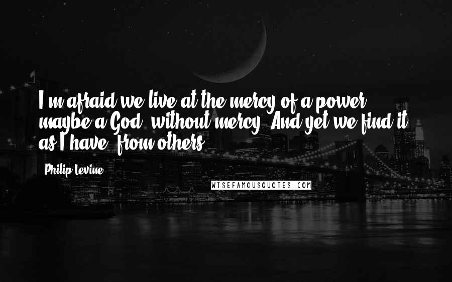 Philip Levine Quotes: I'm afraid we live at the mercy of a power, maybe a God, without mercy. And yet we find it, as I have, from others.