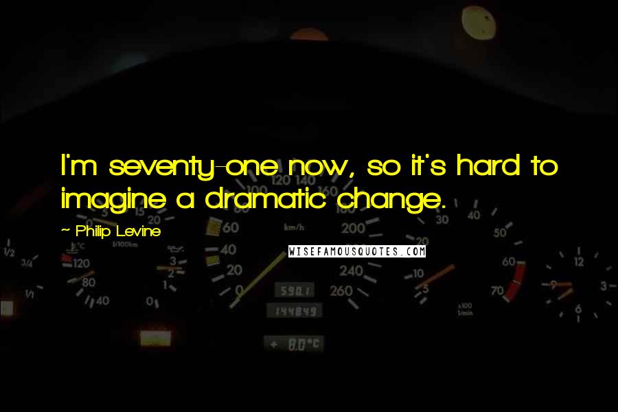 Philip Levine Quotes: I'm seventy-one now, so it's hard to imagine a dramatic change.